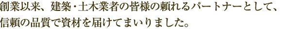 創業以来、建築・土木業者の皆様の頼れるパートナーとして、信頼の品質で資材を届けてまいりました。