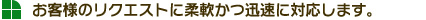 お客様のリクエストに柔軟かつ迅速に対応します。